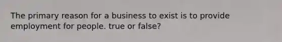 The primary reason for a business to exist is to provide employment for people. true or false?