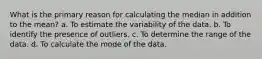 What is the primary reason for calculating the median in addition to the mean? a. To estimate the variability of the data. b. To identify the presence of outliers. c. To determine the range of the data. d. To calculate the mode of the data.