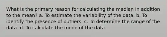 What is the primary reason for calculating the median in addition to the mean? a. To estimate the variability of the data. b. To identify the presence of outliers. c. To determine the range of the data. d. To calculate the mode of the data.