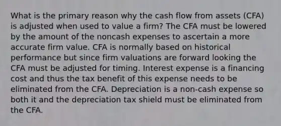 What is the primary reason why the cash flow from assets (CFA) is adjusted when used to value a firm? The CFA must be lowered by the amount of the noncash expenses to ascertain a more accurate firm value. CFA is normally based on historical performance but since firm valuations are forward looking the CFA must be adjusted for timing. Interest expense is a financing cost and thus the tax benefit of this expense needs to be eliminated from the CFA. Depreciation is a non-cash expense so both it and the depreciation tax shield must be eliminated from the CFA.