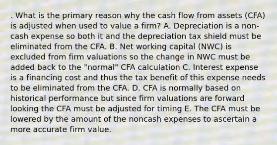 . What is the primary reason why the cash flow from assets (CFA) is adjusted when used to value a firm? A. Depreciation is a non-cash expense so both it and the depreciation tax shield must be eliminated from the CFA. B. Net working capital (NWC) is excluded from firm valuations so the change in NWC must be added back to the "normal" CFA calculation C. Interest expense is a financing cost and thus the tax benefit of this expense needs to be eliminated from the CFA. D. CFA is normally based on historical performance but since firm valuations are forward looking the CFA must be adjusted for timing E. The CFA must be lowered by the amount of the noncash expenses to ascertain a more accurate firm value.