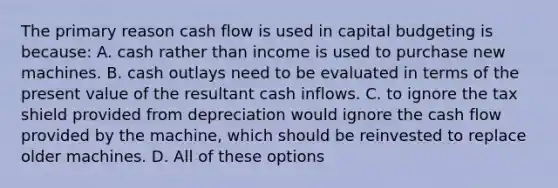 The primary reason cash flow is used in capital budgeting is because: A. cash rather than income is used to purchase new machines. B. cash outlays need to be evaluated in terms of the present value of the resultant cash inflows. C. to ignore the tax shield provided from depreciation would ignore the cash flow provided by the machine, which should be reinvested to replace older machines. D. All of these options