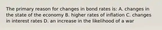 The primary reason for changes in bond rates is: A. changes in the state of the economy B. higher rates of inflation C. changes in interest rates D. an increase in the likelihood of a war