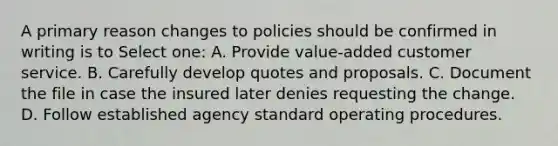 A primary reason changes to policies should be confirmed in writing is to Select one: A. Provide value-added customer service. B. Carefully develop quotes and proposals. C. Document the file in case the insured later denies requesting the change. D. Follow established agency standard operating procedures.