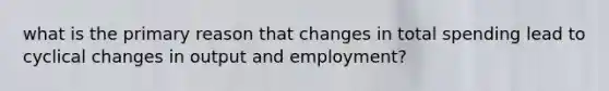 what is the primary reason that changes in total spending lead to cyclical changes in output and employment?