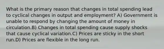 What is the primary reason that changes in total spending lead to cyclical changes in output and employment? A) Government is unable to respond by changing the amount of money in circulation.B) Changes in total spending cause supply shocks that cause cyclical variation.C) Prices are sticky in the short run.D) Prices are flexible in the long run.