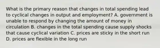 What is the primary reason that changes in total spending lead to cyclical changes in output and employment? A. government is unable to respond by changing the amount of money in circulation B. changes in the total spending cause supply shocks that cause cyclical variation C. prices are sticky in the short run D. prices are flexible in the long run