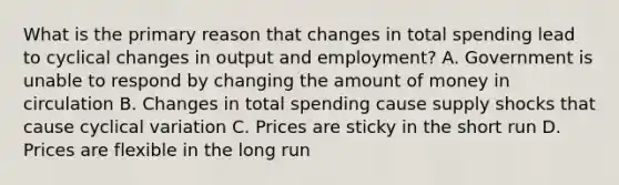 What is the primary reason that changes in total spending lead to cyclical changes in output and employment? A. Government is unable to respond by changing the amount of money in circulation B. Changes in total spending cause supply shocks that cause cyclical variation C. Prices are sticky in the short run D. Prices are flexible in the long run