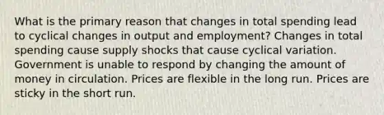 What is the primary reason that changes in total spending lead to cyclical changes in output and employment? Changes in total spending cause supply shocks that cause cyclical variation. Government is unable to respond by changing the amount of money in circulation. Prices are flexible in the long run. Prices are sticky in the short run.