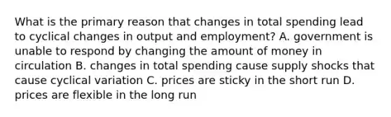 What is the primary reason that changes in total spending lead to cyclical changes in output and employment? A. government is unable to respond by changing the amount of money in circulation B. changes in total spending cause supply shocks that cause cyclical variation C. prices are sticky in the short run D. prices are flexible in the long run