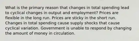 What is the primary reason that changes in total spending lead to cyclical changes in output and employment? Prices are flexible in the long run. Prices are sticky in the short run. Changes in total spending cause supply shocks that cause cyclical variation. Government is unable to respond by changing the amount of money in circulation.