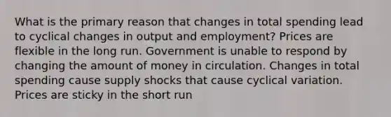 What is the primary reason that changes in total spending lead to cyclical changes in output and employment? Prices are flexible in the long run. Government is unable to respond by changing the amount of money in circulation. Changes in total spending cause supply shocks that cause cyclical variation. Prices are sticky in the short run