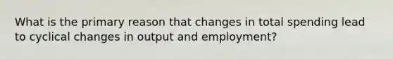 What is the primary reason that changes in total spending lead to cyclical changes in output and employment?