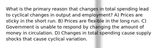 What is the primary reason that changes in total spending lead to cyclical changes in output and employment? A) Prices are sticky in the short run. B) Prices are flexible in the long run. C) Government is unable to respond by changing the amount of money in circulation. D) Changes in total spending cause supply shocks that cause cyclical variation.