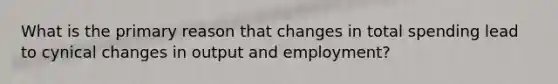 What is the primary reason that changes in total spending lead to cynical changes in output and employment?