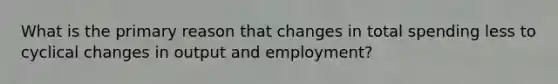 What is the primary reason that changes in total spending less to cyclical changes in output and employment?