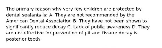 The primary reason why very few children are protected by dental sealants is: A. They are not recommended by the American Dental Association B. They have not been shown to significantly reduce decay C. Lack of public awareness D. They are not effective for prevention of pit and fissure decay is posterior teeth