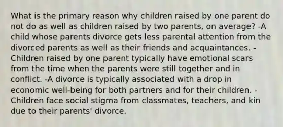 What is the primary reason why children raised by one parent do not do as well as children raised by two parents, on average? -A child whose parents divorce gets less parental attention from the divorced parents as well as their friends and acquaintances. -Children raised by one parent typically have emotional scars from the time when the parents were still together and in conflict. -A divorce is typically associated with a drop in economic well-being for both partners and for their children. -Children face social stigma from classmates, teachers, and kin due to their parents' divorce.