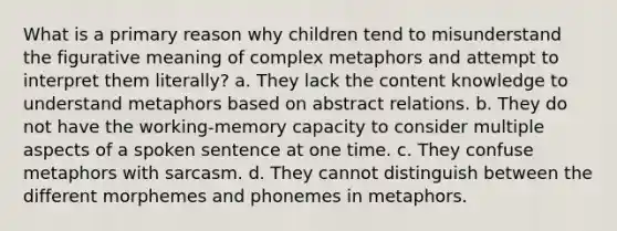 What is a primary reason why children tend to misunderstand the figurative meaning of complex metaphors and attempt to interpret them literally? a. They lack the content knowledge to understand metaphors based on abstract relations. b. They do not have the working-memory capacity to consider multiple aspects of a spoken sentence at one time. c. They confuse metaphors with sarcasm. d. They cannot distinguish between the different morphemes and phonemes in metaphors.