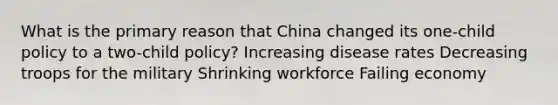 What is the primary reason that China changed its one-child policy to a two-child policy? Increasing disease rates Decreasing troops for the military Shrinking workforce Failing economy