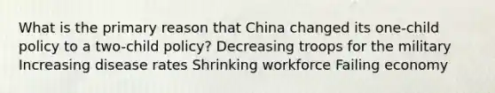 What is the primary reason that China changed its one-child policy to a two-child policy? Decreasing troops for the military Increasing disease rates Shrinking workforce Failing economy