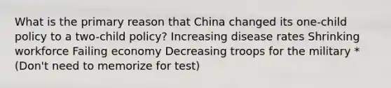 What is the primary reason that China changed its one-child policy to a two-child policy? Increasing disease rates Shrinking workforce Failing economy Decreasing troops for the military *(Don't need to memorize for test)