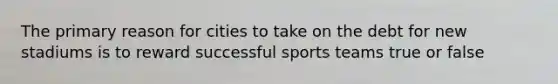 The primary reason for cities to take on the debt for new stadiums is to reward successful sports teams true or false