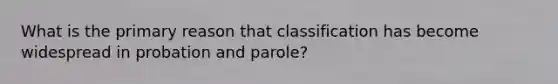 What is the primary reason that classification has become widespread in probation and parole?