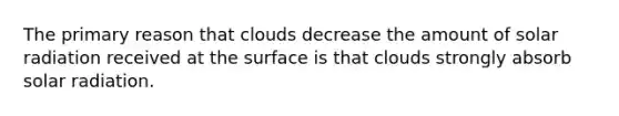 The primary reason that clouds decrease the amount of solar radiation received at the surface is that clouds strongly absorb solar radiation.