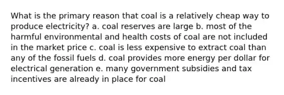 What is the primary reason that coal is a relatively cheap way to produce electricity? a. coal reserves are large b. most of the harmful environmental and health costs of coal are not included in the market price c. coal is less expensive to extract coal than any of the fossil fuels d. coal provides more energy per dollar for electrical generation e. many government subsidies and tax incentives are already in place for coal