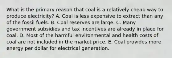 What is the primary reason that coal is a relatively cheap way to produce electricity? A. Coal is less expensive to extract than any of the fossil fuels. B. Coal reserves are large. C. Many government subsidies and tax incentives are already in place for coal. D. Most of the harmful environmental and health costs of coal are not included in the market price. E. Coal provides more energy per dollar for electrical generation.