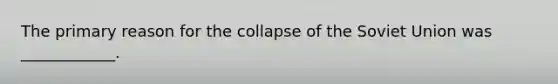 The primary reason for the collapse of the Soviet Union was ____________.