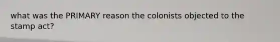 what was the PRIMARY reason the colonists objected to the stamp act?