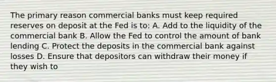 The primary reason commercial banks must keep required reserves on deposit at the Fed is to: A. Add to the liquidity of the commercial bank B. Allow the Fed to control the amount of bank lending C. Protect the deposits in the commercial bank against losses D. Ensure that depositors can withdraw their money if they wish to