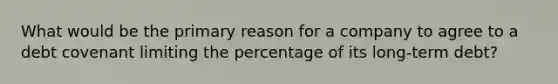 What would be the primary reason for a company to agree to a debt covenant limiting the percentage of its long-term debt?