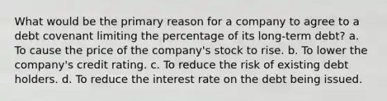 What would be the primary reason for a company to agree to a debt covenant limiting the percentage of its long-term debt? a. To cause the price of the company's stock to rise. b. To lower the company's credit rating. c. To reduce the risk of existing debt holders. d. To reduce the interest rate on the debt being issued.