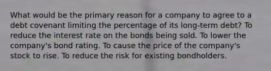 What would be the primary reason for a company to agree to a debt covenant limiting the percentage of its long‐term debt? To reduce the interest rate on the bonds being sold. To lower the company's bond rating. To cause the price of the company's stock to rise. To reduce the risk for existing bondholders.