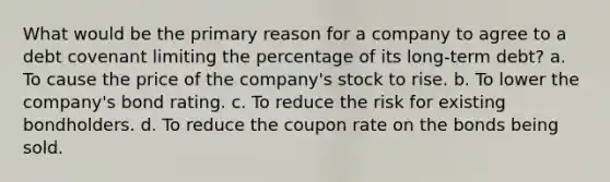 What would be the primary reason for a company to agree to a debt covenant limiting the percentage of its long-term debt? a. To cause the price of the company's stock to rise. b. To lower the company's bond rating. c. To reduce the risk for existing bondholders. d. To reduce the coupon rate on the bonds being sold.