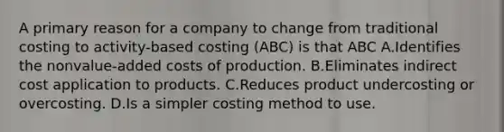 A primary reason for a company to change from traditional costing to activity-based costing (ABC) is that ABC A.Identifies the nonvalue-added costs of production. B.Eliminates indirect cost application to products. C.Reduces product undercosting or overcosting. D.Is a simpler costing method to use.