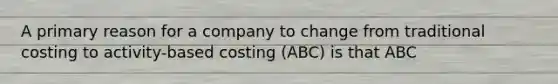 A primary reason for a company to change from traditional costing to activity-based costing (ABC) is that ABC