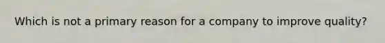 Which is not a primary reason for a company to improve quality?