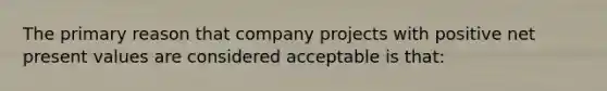 The primary reason that company projects with positive net present values are considered acceptable is that: