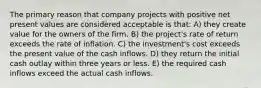 The primary reason that company projects with positive net present values are considered acceptable is that: A) they create value for the owners of the firm. B) the project's rate of return exceeds the rate of inflation. C) the investment's cost exceeds the present value of the cash inflows. D) they return the initial cash outlay within three years or less. E) the required cash inflows exceed the actual cash inflows.