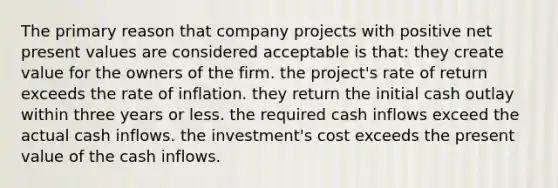 The primary reason that company projects with positive net present values are considered acceptable is that: they create value for the owners of the firm. the project's rate of return exceeds the rate of inflation. they return the initial cash outlay within three years or less. the required cash inflows exceed the actual cash inflows. the investment's cost exceeds the present value of the cash inflows.