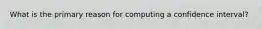 What is the primary reason for computing a confidence interval?