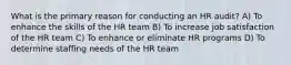 What is the primary reason for conducting an HR audit? A) To enhance the skills of the HR team B) To increase job satisfaction of the HR team C) To enhance or eliminate HR programs D) To determine staffing needs of the HR team