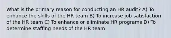 What is the primary reason for conducting an HR audit? A) To enhance the skills of the HR team B) To increase job satisfaction of the HR team C) To enhance or eliminate HR programs D) To determine staffing needs of the HR team