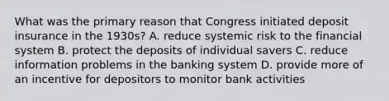 What was the primary reason that Congress initiated deposit insurance in the​ 1930s? A. reduce systemic risk to the financial system B. protect the deposits of individual savers C. reduce information problems in the banking system D. provide more of an incentive for depositors to monitor bank activities