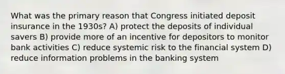 What was the primary reason that Congress initiated deposit insurance in the 1930s? A) protect the deposits of individual savers B) provide more of an incentive for depositors to monitor bank activities C) reduce systemic risk to the financial system D) reduce information problems in the banking system