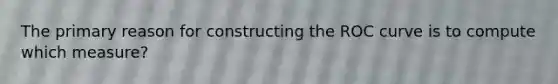 The primary reason for constructing the ROC curve is to compute which measure?